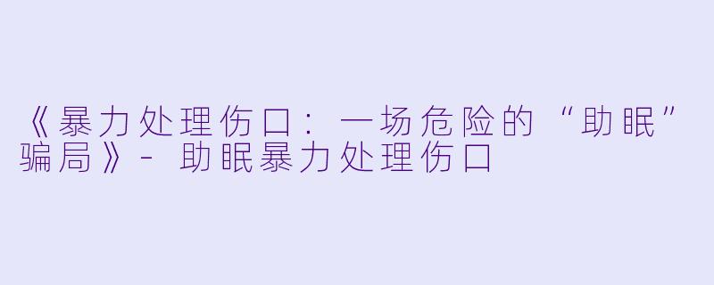 《暴力处理伤口：一场危险的“助眠”骗局》-助眠暴力处理伤口