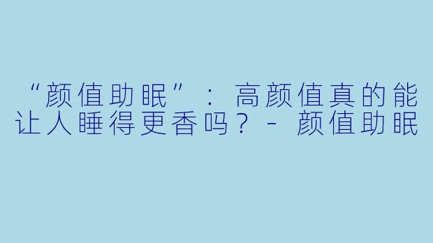 “颜值助眠”：高颜值真的能让人睡得更香吗？-颜值助眠