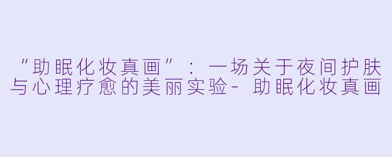 “助眠化妆真画”：一场关于夜间护肤与心理疗愈的美丽实验-助眠化妆真画