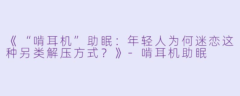 《“啃耳机”助眠:年轻人为何迷恋这种另类解压方式?》