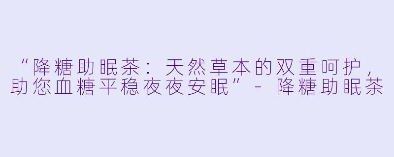 “降糖助眠茶：天然草本的双重呵护，助您血糖平稳夜夜安眠”-降糖助眠茶