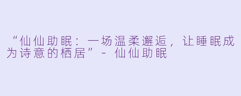 “仙仙助眠：一场温柔邂逅，让睡眠成为诗意的栖居”-仙仙助眠