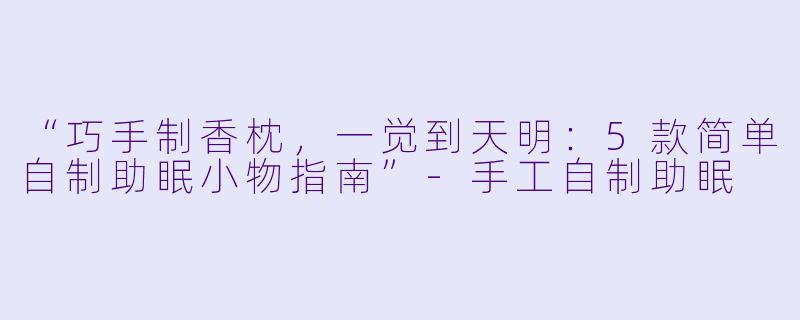 “巧手制香枕，一觉到天明：5款简单自制助眠小物指南”-手工自制助眠