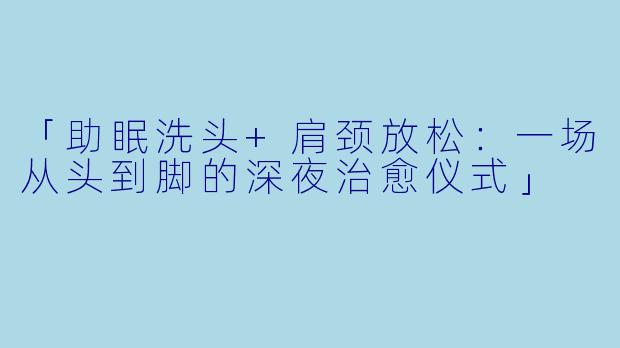 「助眠洗头+肩颈放松：一场从头到脚的深夜治愈仪式」