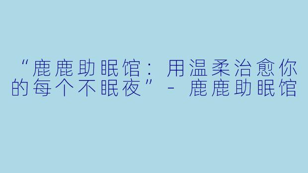 “鹿鹿助眠馆：用温柔治愈你的每个不眠夜”-鹿鹿助眠馆