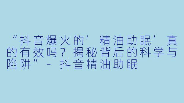 “抖音爆火的‘精油助眠’真的有效吗？揭秘背后的科学与陷阱”-抖音精油助眠