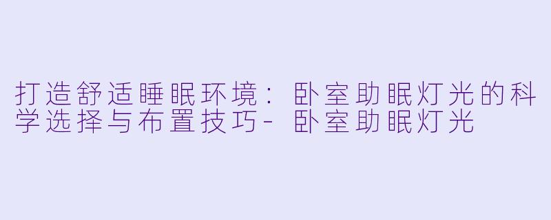 打造舒适睡眠环境：卧室助眠灯光的科学选择与布置技巧-卧室助眠灯光