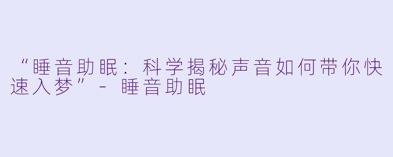 “睡音助眠：科学揭秘声音如何带你快速入梦”-睡音助眠