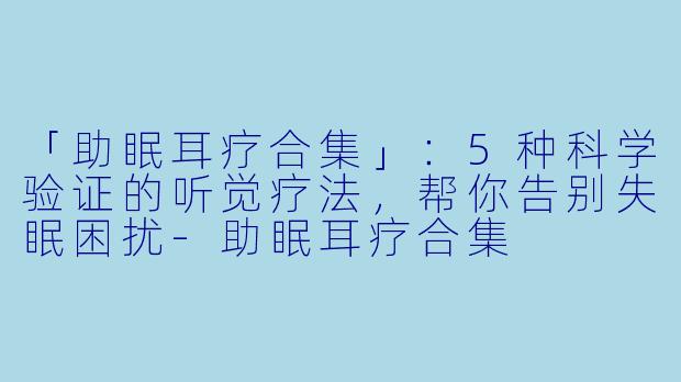 「助眠耳疗合集」：5种科学验证的听觉疗法，帮你告别失眠困扰