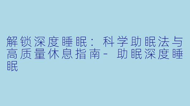 解锁深度睡眠：科学助眠法与高质量休息指南-助眠深度睡眠
