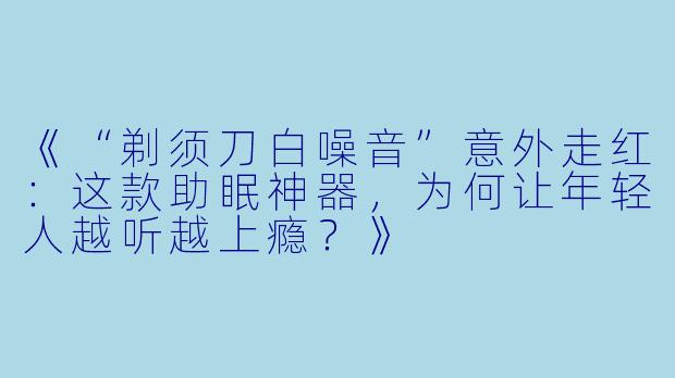 《“剃须刀白噪音”意外走红：这款助眠神器，为何让年轻人越听越上瘾？》