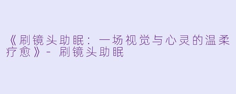 《刷镜头助眠：一场视觉与心灵的温柔疗愈》-刷镜头助眠