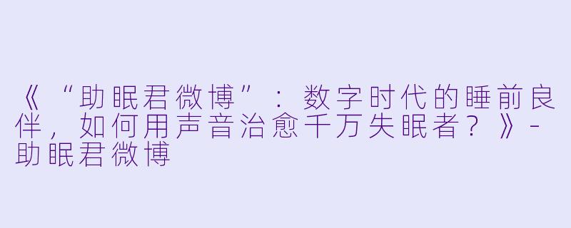 《“助眠君微博”：数字时代的睡前良伴，如何用声音治愈千万失眠者？》-助眠君微博