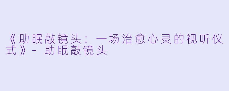 《助眠敲镜头：一场治愈心灵的视听仪式》-助眠敲镜头