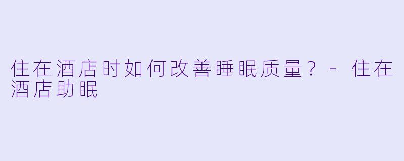 住在酒店时如何改善睡眠质量？-住在酒店助眠