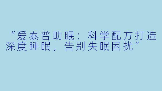 “爱泰普助眠：科学配方打造深度睡眠，告别失眠困扰”
