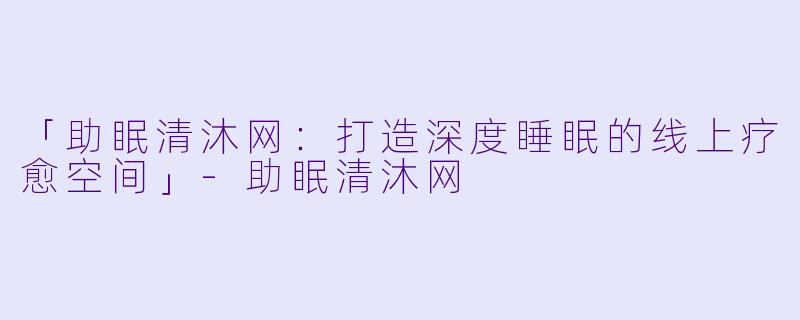 「助眠清沐网：打造深度睡眠的线上疗愈空间」-助眠清沐网