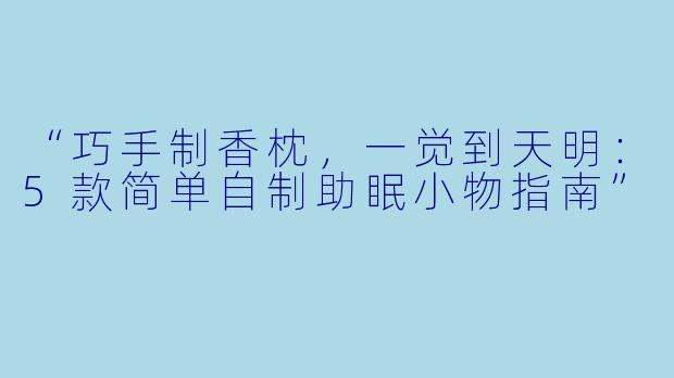 “巧手制香枕，一觉到天明：5款简单自制助眠小物指南”