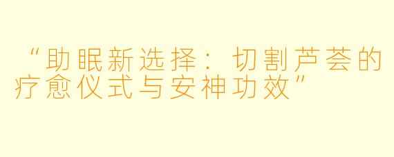 “助眠新选择：切割芦荟的疗愈仪式与安神功效”
