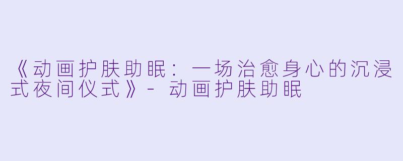 《动画护肤助眠：一场治愈身心的沉浸式夜间仪式》-动画护肤助眠