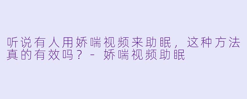 听说有人用娇喘视频来助眠，这种方法真的有效吗？-娇喘视频助眠