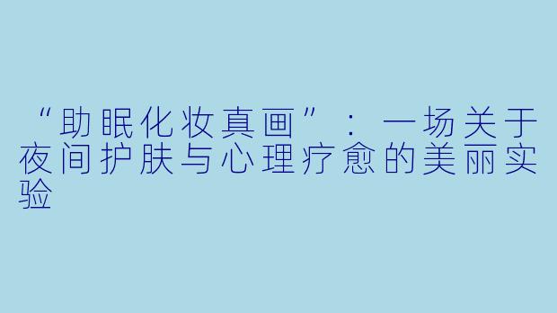 “助眠化妆真画”：一场关于夜间护肤与心理疗愈的美丽实验