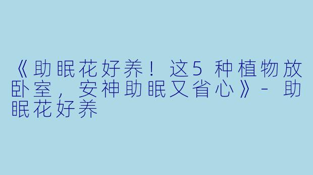 《助眠花好养!这5种植物放卧室,安神助眠又省心》