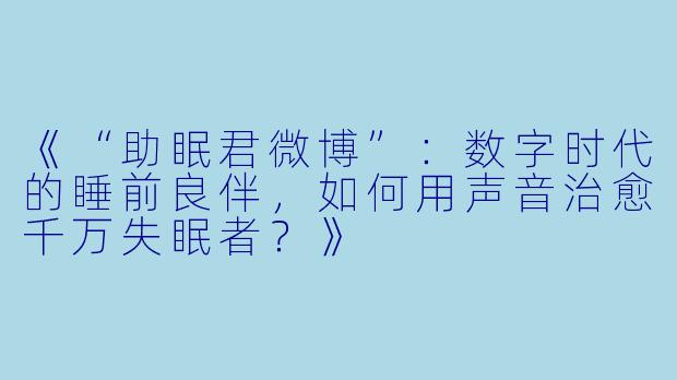 《“助眠君微博”：数字时代的睡前良伴，如何用声音治愈千万失眠者？》