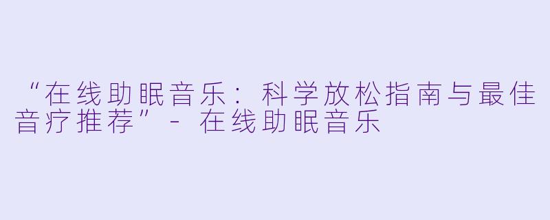 “在线助眠音乐：科学放松指南与最佳音疗推荐”-在线助眠音乐