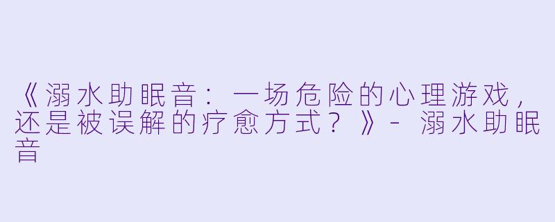《溺水助眠音：一场危险的心理游戏，还是被误解的疗愈方式？》-溺水助眠音