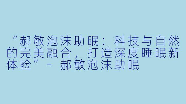 “郝敏泡沫助眠：科技与自然的完美融合，打造深度睡眠新体验”-郝敏泡沫助眠