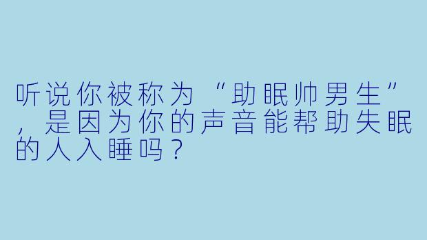 听说你被称为“助眠帅男生”，是因为你的声音能帮助失眠的人入睡吗？