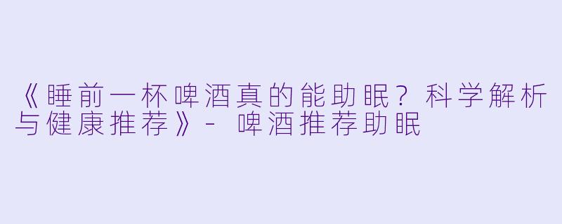《睡前一杯啤酒真的能助眠？科学解析与健康推荐》