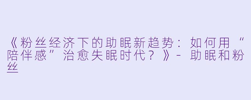 《粉丝经济下的助眠新趋势：如何用“陪伴感”治愈失眠时代？》-助眠和粉丝