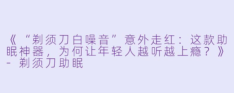 《“剃须刀白噪音”意外走红:这款助眠神器,为何让年轻人越听越上瘾?》