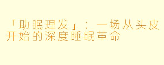 「助眠理发」：一场从头皮开始的深度睡眠革命