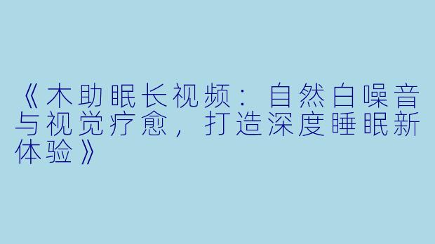 《木助眠长视频:自然白噪音与视觉疗愈,打造深度睡眠新体验》