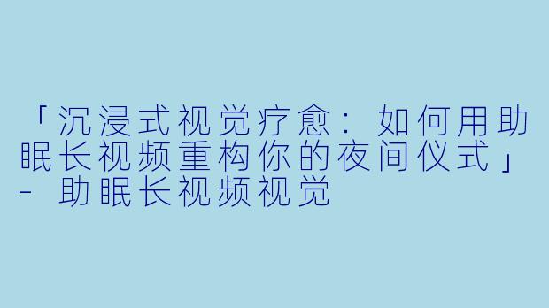 「沉浸式视觉疗愈：如何用助眠长视频重构你的夜间仪式」-助眠长视频视觉
