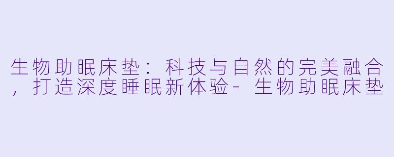 生物助眠床垫：科技与自然的完美融合，打造深度睡眠新体验-生物助眠床垫