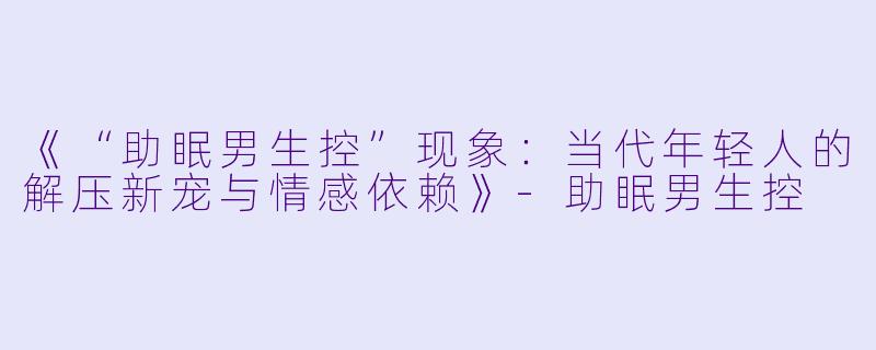 《“助眠男生控”现象：当代年轻人的解压新宠与情感依赖》-助眠男生控
