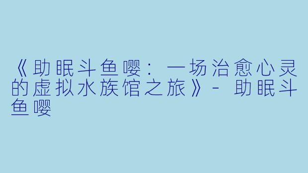 《助眠斗鱼嘤：一场治愈心灵的虚拟水族馆之旅》-助眠斗鱼嘤