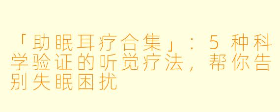 「助眠耳疗合集」：5种科学验证的听觉疗法，帮你告别失眠困扰