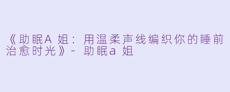 《助眠A姐：用温柔声线编织你的睡前治愈时光》-助眠a姐