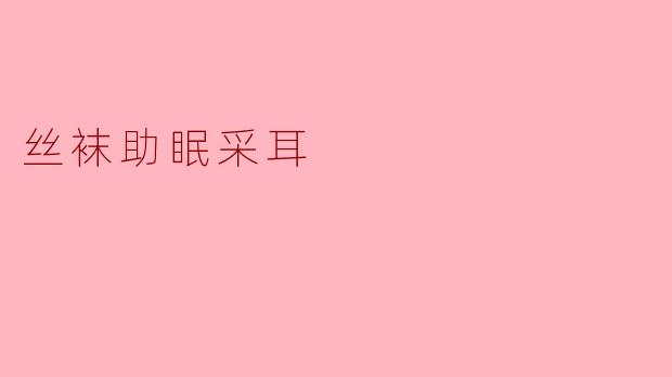 《丝袜助眠采耳:一场触觉与听觉的温柔疗愈之旅》