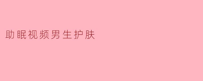 男生睡前护肤有哪些简单有效的步骤能帮助放松和助眠?
