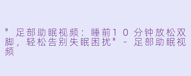 "足部助眠视频:睡前10分钟放松双脚,轻松告别失眠困扰"