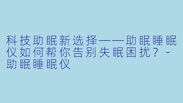 科技助眠新选择——助眠睡眠仪如何帮你告别失眠困扰？-助眠睡眠仪