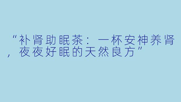 “补肾助眠茶：一杯安神养肾，夜夜好眠的天然良方”