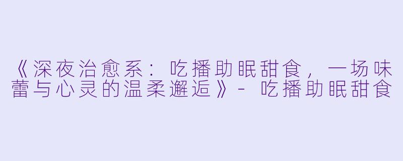 《深夜治愈系：吃播助眠甜食，一场味蕾与心灵的温柔邂逅》-吃播助眠甜食