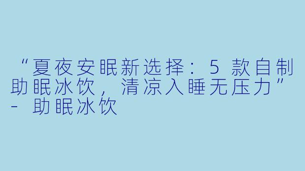 “夏夜安眠新选择:5款自制助眠冰饮,清凉入睡无压力”